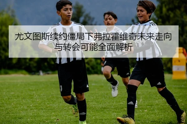尤文图斯续约僵局下弗拉霍维奇未来走向与转会可能全面解析